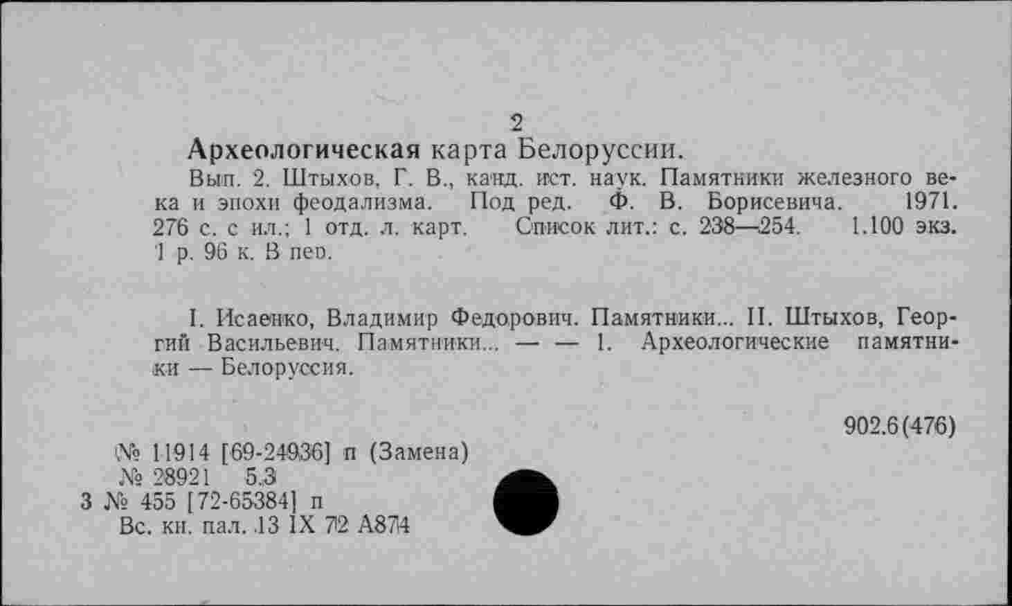 ﻿2
Археологическая карта Белоруссии.
Вьип. 2. Штыхов, Г. В., канд. ист. наук. Памятники железного века и эпохи феодализма. Под ред. Ф. В. Борисевича. 1971. 276 с. с ил.; 1 отд. л. карт. Список лит.: с. 238—254. 1.100 экз. 1 р. 96 к. В пео.
I. Исаенко, Владимир Федорович. Памятники... II. Штыхов, Георгий Васильевич. Памятники... — — 1. Археологические памятники — Белоруссия.
№ 11914 [69-24936] п (Замена) № 28921 5.3
3 № 455 [72-65384] п
Вс. кн. пал. .13 IX 72 А874
902.6(476)